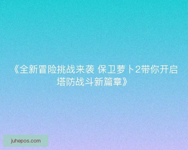 《全新冒险挑战来袭 保卫萝卜2带你开启塔防战斗新篇章》