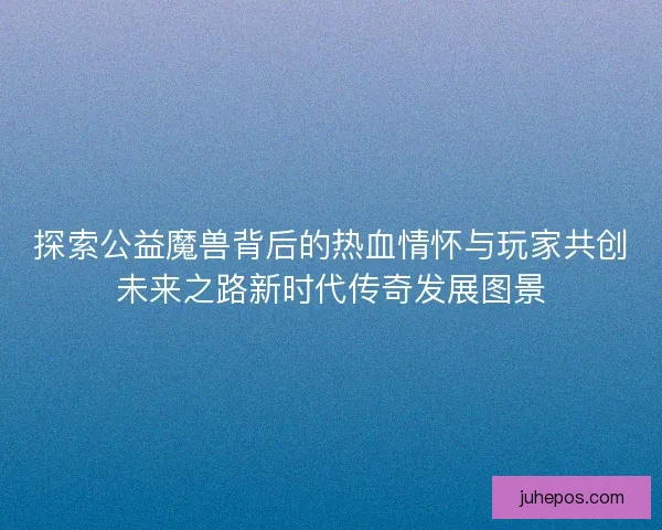 探索公益魔兽背后的热血情怀与玩家共创未来之路新时代传奇发展图景
