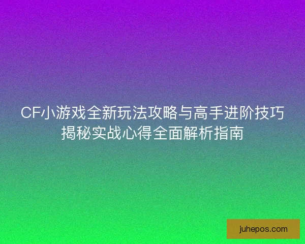 CF小游戏全新玩法攻略与高手进阶技巧揭秘实战心得全面解析指南