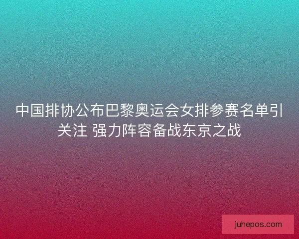 中国排协公布巴黎奥运会女排参赛名单引关注 强力阵容备战东京之战