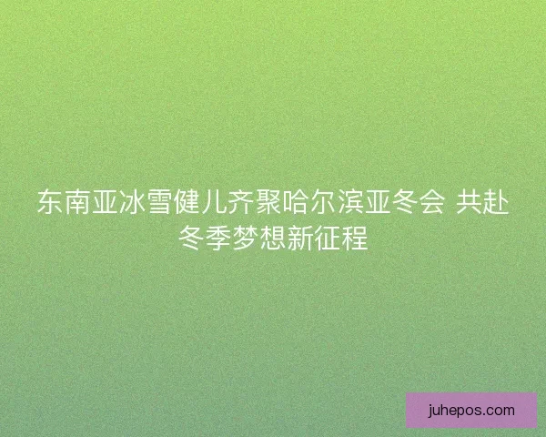 东南亚冰雪健儿齐聚哈尔滨亚冬会 共赴冬季梦想新征程 东南亚冰雪健儿齐聚哈尔滨亚冬会 共赴冬季梦想新征程