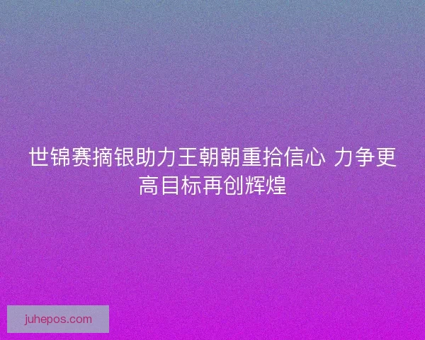 世锦赛摘银助力王朝朝重拾信心 力争更高目标再创辉煌