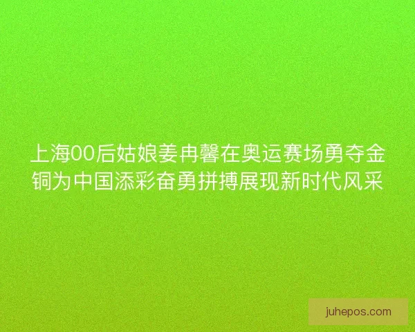 上海00后姑娘姜冉馨在奥运赛场勇夺金铜为中国添彩奋勇拼搏展现新时代风采