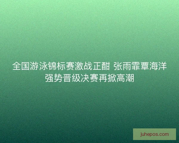 全国游泳锦标赛激战正酣 张雨霏覃海洋强势晋级决赛再掀高潮