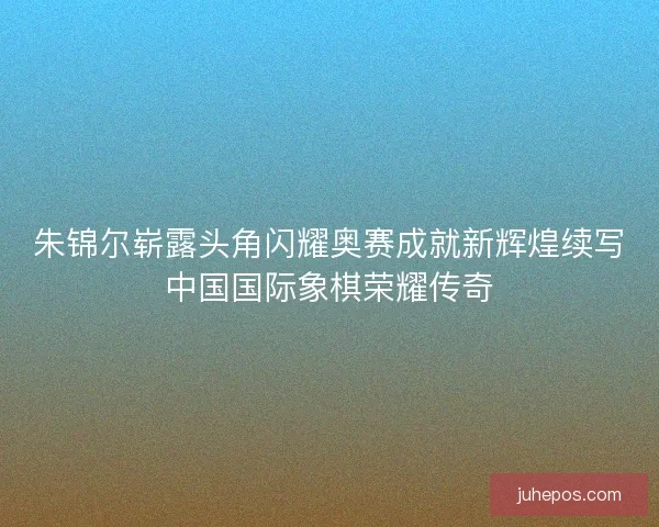 朱锦尔崭露头角闪耀奥赛成就新辉煌续写中国国际象棋荣耀传奇