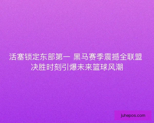 活塞锁定东部第一 黑马赛季震撼全联盟 决胜时刻引爆未来篮球风潮