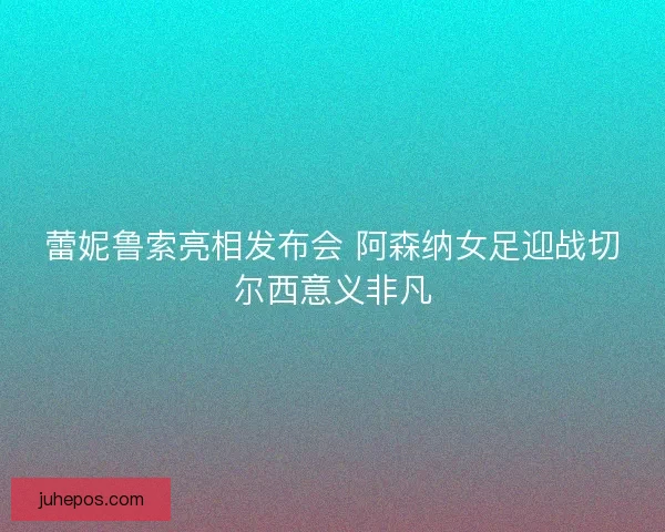 蕾妮鲁索亮相发布会 阿森纳女足迎战切尔西意义非凡