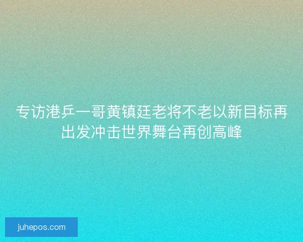 专访港乒一哥黄镇廷老将不老以新目标再出发冲击世界舞台再创高峰