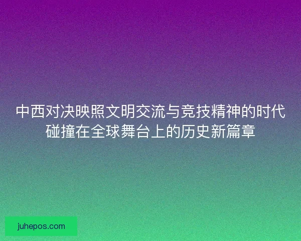 中西对决映照文明交流与竞技精神的时代碰撞在全球舞台上的历史新篇章