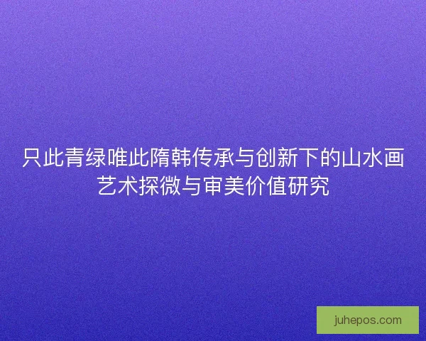 只此青绿唯此隋韩传承与创新下的山水画艺术探微与审美价值研究