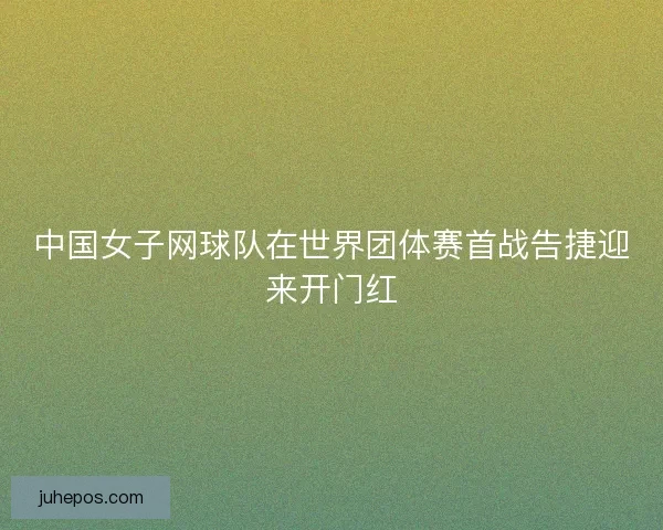 中国女子网球队在世界团体赛首战告捷迎来开门红