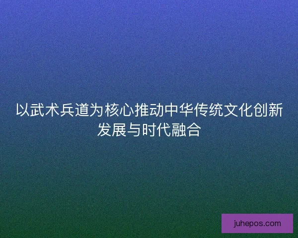 以武术兵道为核心推动中华传统文化创新发展与时代融合