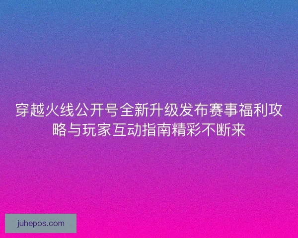 穿越火线公开号全新升级发布赛事福利攻略与玩家互动指南精彩不断来
