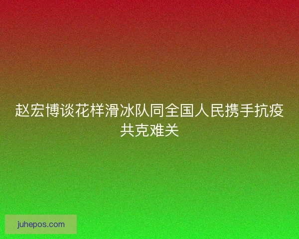 赵宏博谈花样滑冰队同全国人民携手抗疫共克难关 赵宏博谈花样滑冰队同全国人民携手抗疫共克难关