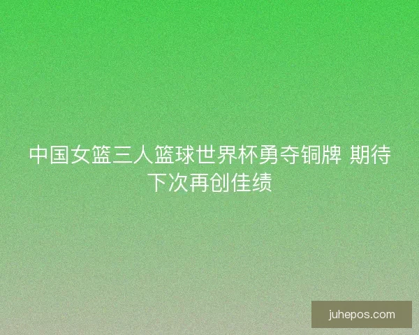 中国女篮三人篮球世界杯勇夺铜牌 期待下次再创佳绩