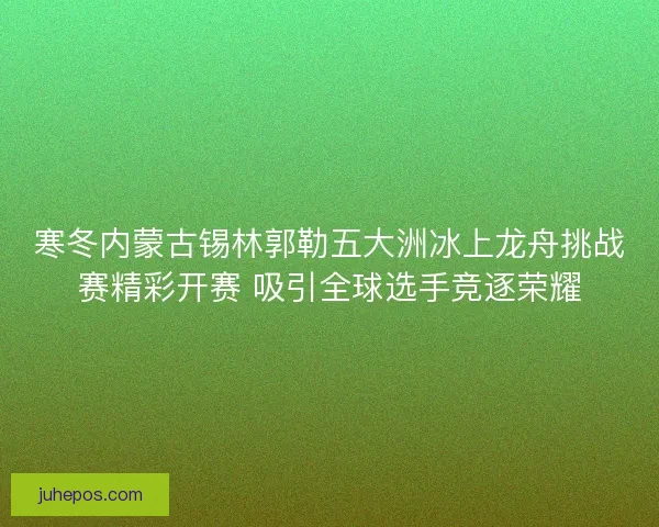 寒冬内蒙古锡林郭勒五大洲冰上龙舟挑战赛精彩开赛 吸引全球选手竞逐荣耀 寒冬内蒙古锡林郭勒五大洲冰上龙舟挑战赛精彩开赛 吸引全球选手竞逐荣耀