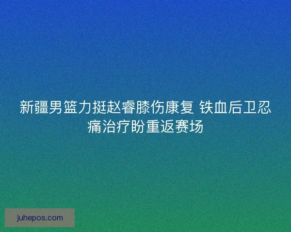 新疆男篮力挺赵睿膝伤康复 铁血后卫忍痛治疗盼重返赛场