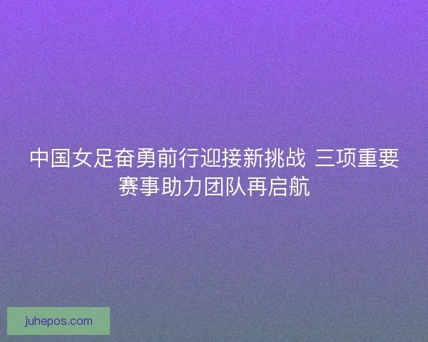 中国女足奋勇前行迎接新挑战 三项重要赛事助力团队再启航 中国女足奋勇前行迎接新挑战 三项重要赛事助力团队再启航