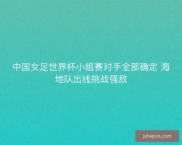 中国女足世界杯小组赛对手全部确定 海地队出线挑战强敌