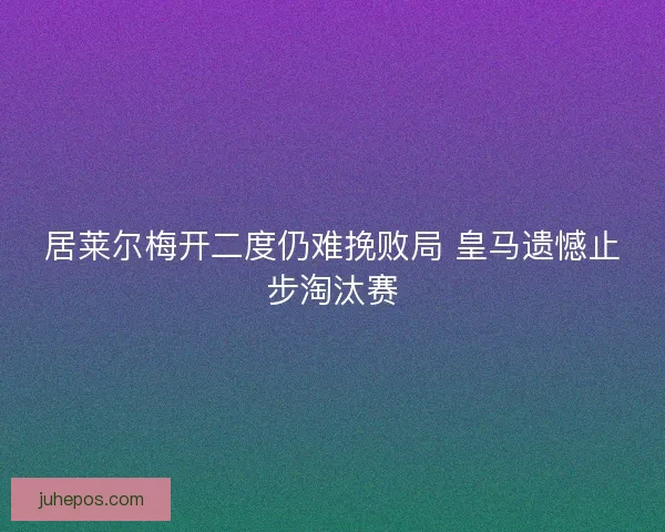 居莱尔梅开二度仍难挽败局 皇马遗憾止步淘汰赛 居莱尔梅开二度仍难挽败局 皇马遗憾止步淘汰赛