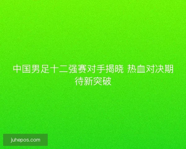 中国男足十二强赛对手揭晓 热血对决期待新突破
