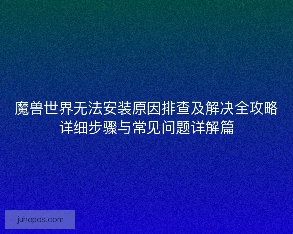 魔兽世界无法安装原因排查及解决全攻略详细步骤与常见问题详解篇 魔兽世界无法安装原因排查及解决全攻略详细步骤与常见问题详解篇