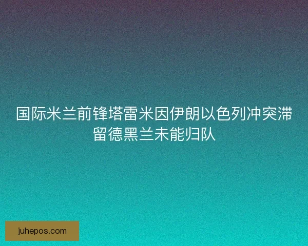 国际米兰前锋塔雷米因伊朗以色列冲突滞留德黑兰未能归队 国际米兰前锋塔雷米因伊朗以色列冲突滞留德黑兰未能归队