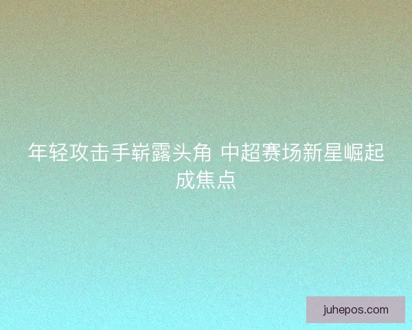 年轻攻击手崭露头角 中超赛场新星崛起成焦点
