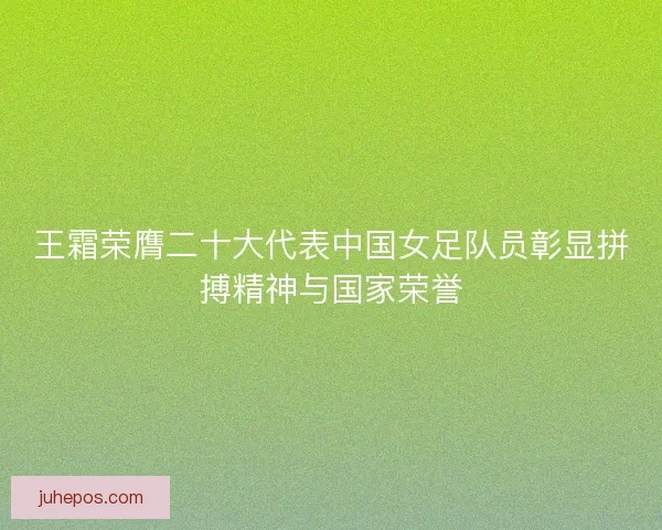 王霜荣膺二十大代表中国女足队员彰显拼搏精神与国家荣誉 王霜荣膺二十大代表中国女足队员彰显拼搏精神与国家荣誉